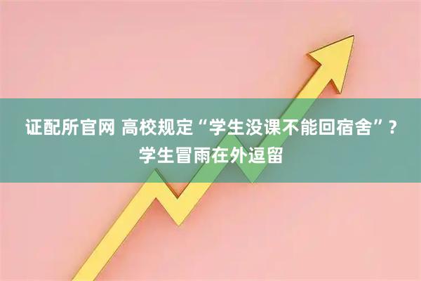 证配所官网 高校规定“学生没课不能回宿舍”？学生冒雨在外逗留