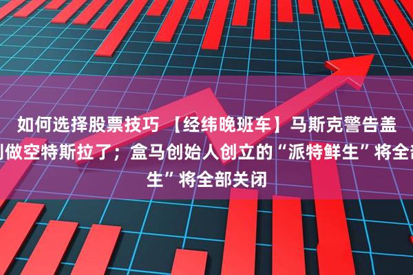 如何选择股票技巧 【经纬晚班车】马斯克警告盖茨：别做空特斯拉了；盒马创始人创立的“派特鲜生”将全部关闭
