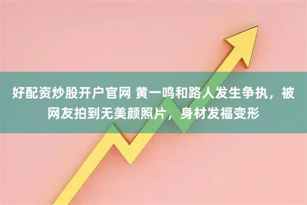 好配资炒股开户官网 黄一鸣和路人发生争执,被网友拍到无美颜照片,身材发福变形