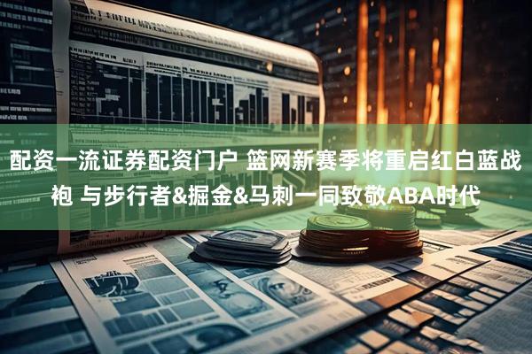 配资一流证券配资门户 篮网新赛季将重启红白蓝战袍 与步行者&掘金&马刺一同致敬ABA时代