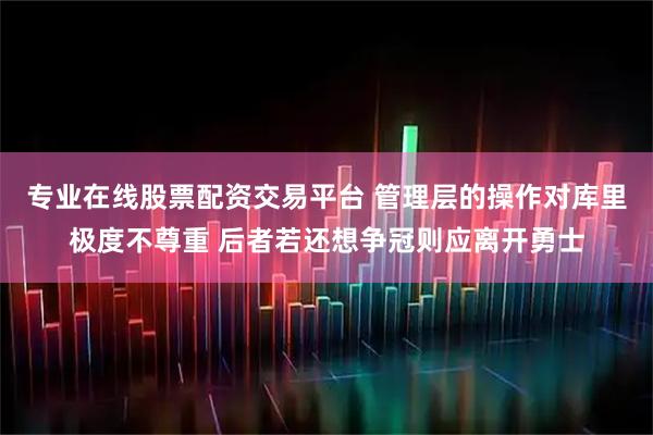 专业在线股票配资交易平台 管理层的操作对库里极度不尊重 后者若还想争冠则应离开勇士