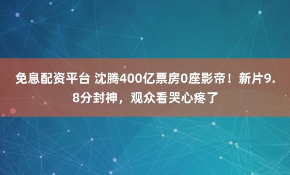 免息配资平台 沈腾400亿票房0座影帝！新片9.8分封神，观众看哭心疼了