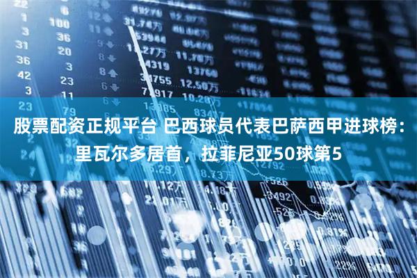 股票配资正规平台 巴西球员代表巴萨西甲进球榜：里瓦尔多居首，拉菲尼亚50球第5