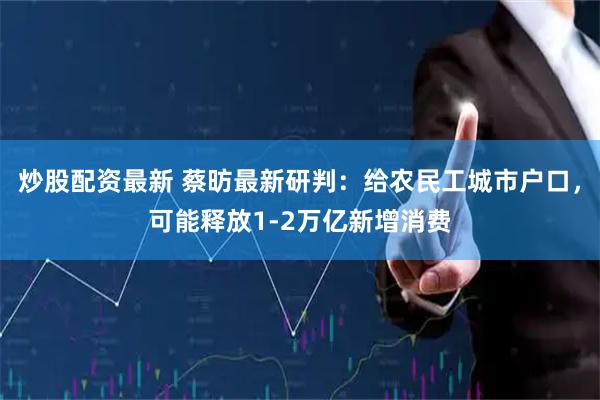 炒股配资最新 蔡昉最新研判：给农民工城市户口，可能释放1-2万亿新增消费