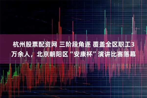 杭州股票配资网 三阶段角逐 覆盖全区职工3万余人，北京朝阳区“安康杯”演讲比赛落幕
